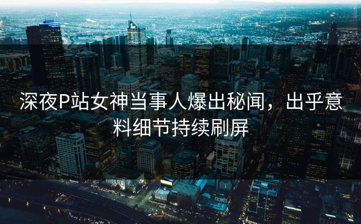 深夜P站女神当事人爆出秘闻，出乎意料细节持续刷屏