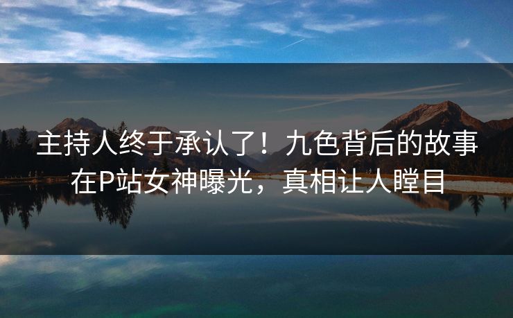 主持人终于承认了！九色背后的故事在P站女神曝光，真相让人瞠目