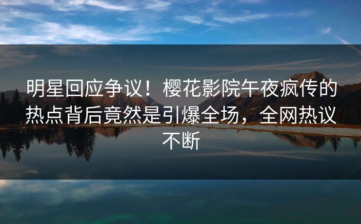 明星回应争议！樱花影院午夜疯传的热点背后竟然是引爆全场，全网热议不断