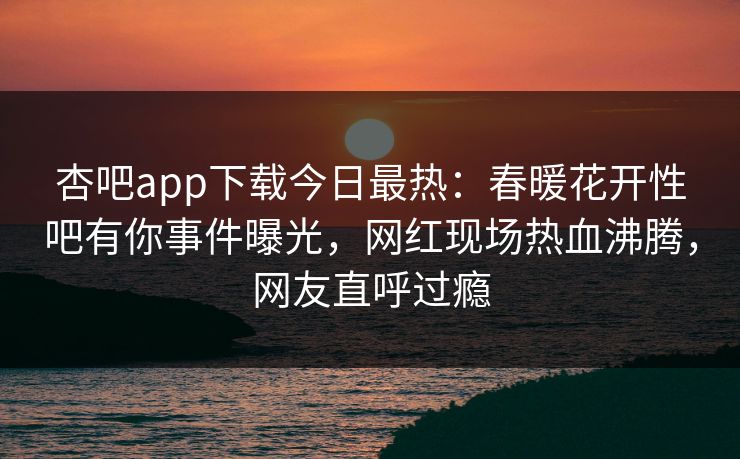 杏吧app下载今日最热：春暖花开性吧有你事件曝光，网红现场热血沸腾，网友直呼过瘾