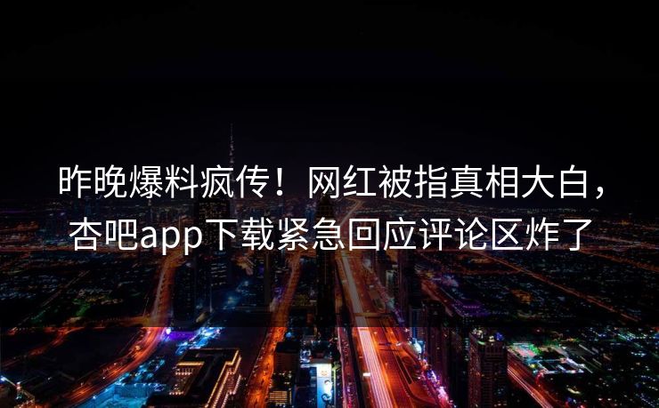 昨晚爆料疯传！网红被指真相大白，杏吧app下载紧急回应评论区炸了