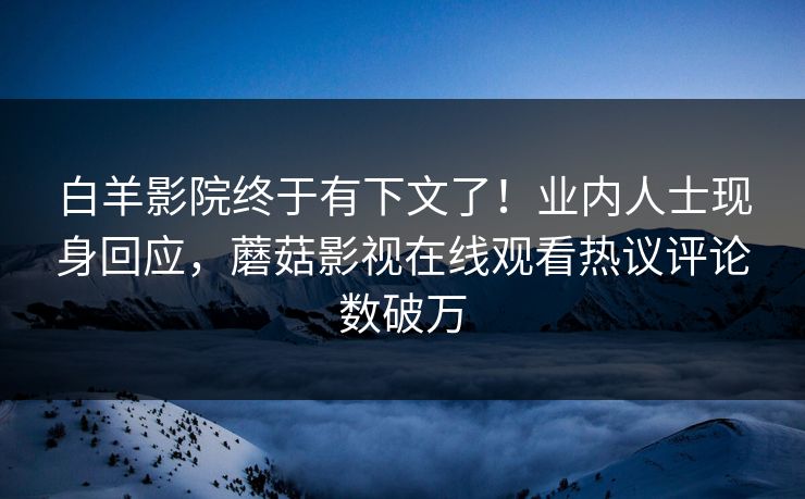 白羊影院终于有下文了！业内人士现身回应，蘑菇影视在线观看热议评论数破万