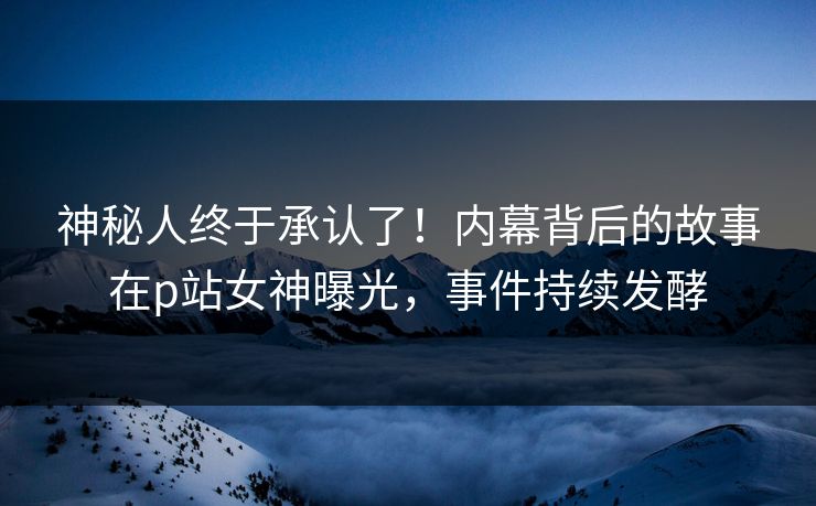 神秘人终于承认了！内幕背后的故事在p站女神曝光，事件持续发酵