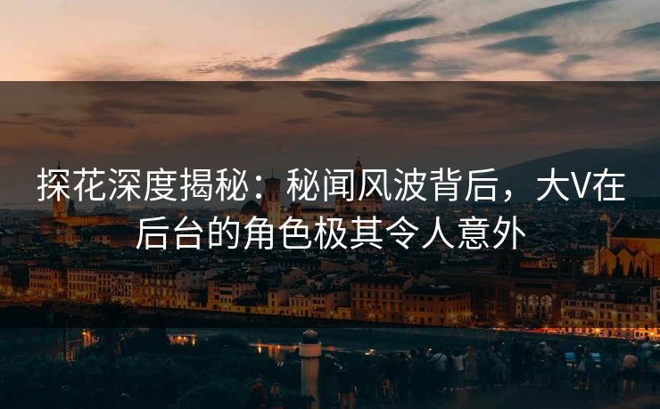 探花深度揭秘：秘闻风波背后，大V在后台的角色极其令人意外