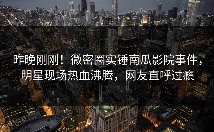 昨晚刚刚！微密圈实锤南瓜影院事件，明星现场热血沸腾，网友直呼过瘾