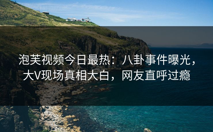 泡芙视频今日最热：八卦事件曝光，大V现场真相大白，网友直呼过瘾