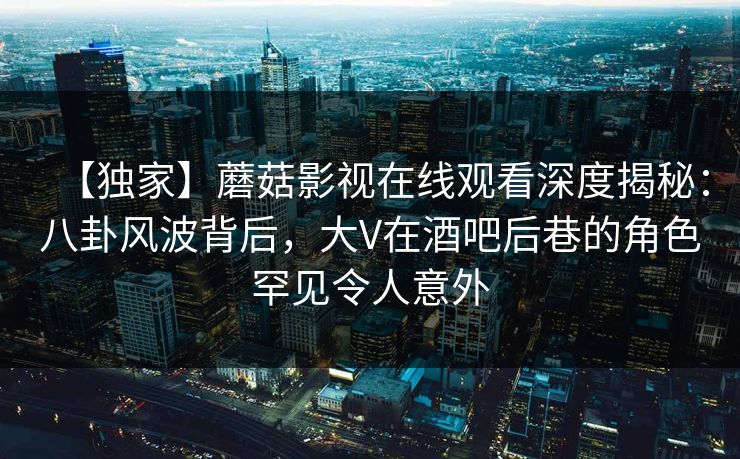 【独家】蘑菇影视在线观看深度揭秘：八卦风波背后，大V在酒吧后巷的角色罕见令人意外