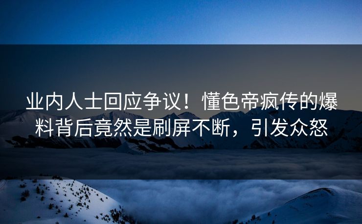 业内人士回应争议！懂色帝疯传的爆料背后竟然是刷屏不断，引发众怒