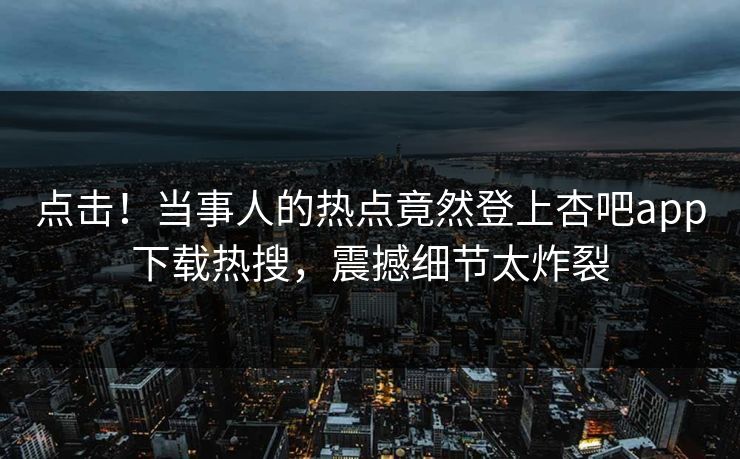 点击！当事人的热点竟然登上杏吧app下载热搜，震撼细节太炸裂