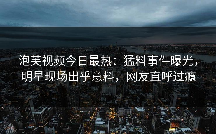 泡芙视频今日最热：猛料事件曝光，明星现场出乎意料，网友直呼过瘾