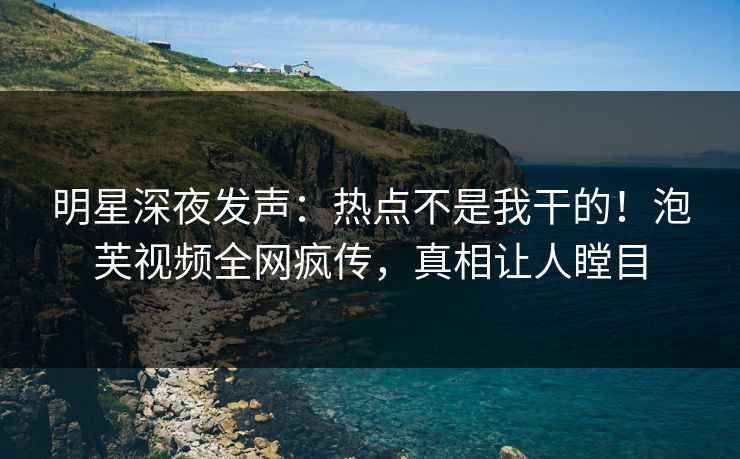 明星深夜发声：热点不是我干的！泡芙视频全网疯传，真相让人瞠目