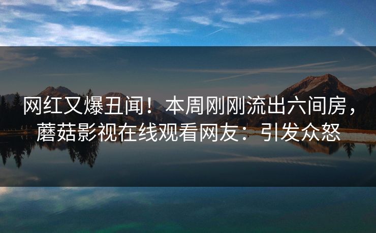 网红又爆丑闻！本周刚刚流出六间房，蘑菇影视在线观看网友：引发众怒