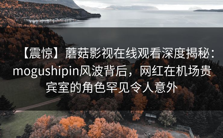 【震惊】蘑菇影视在线观看深度揭秘：mogushipin风波背后，网红在机场贵宾室的角色罕见令人意外