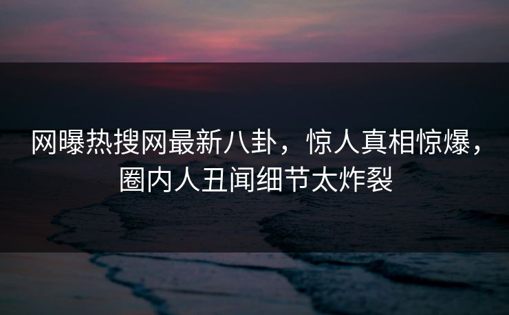 网曝热搜网最新八卦，惊人真相惊爆，圈内人丑闻细节太炸裂
