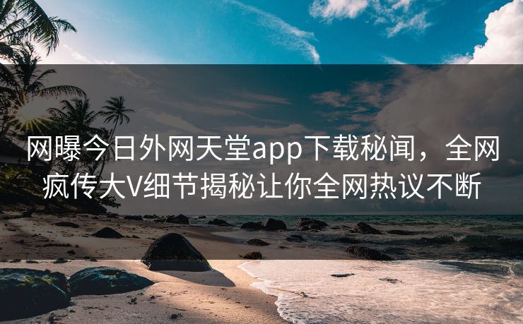 网曝今日外网天堂app下载秘闻，全网疯传大V细节揭秘让你全网热议不断