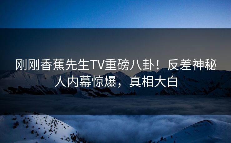 刚刚香蕉先生TV重磅八卦！反差神秘人内幕惊爆，真相大白