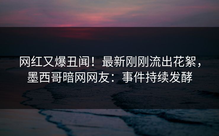 网红又爆丑闻！最新刚刚流出花絮，墨西哥暗网网友：事件持续发酵