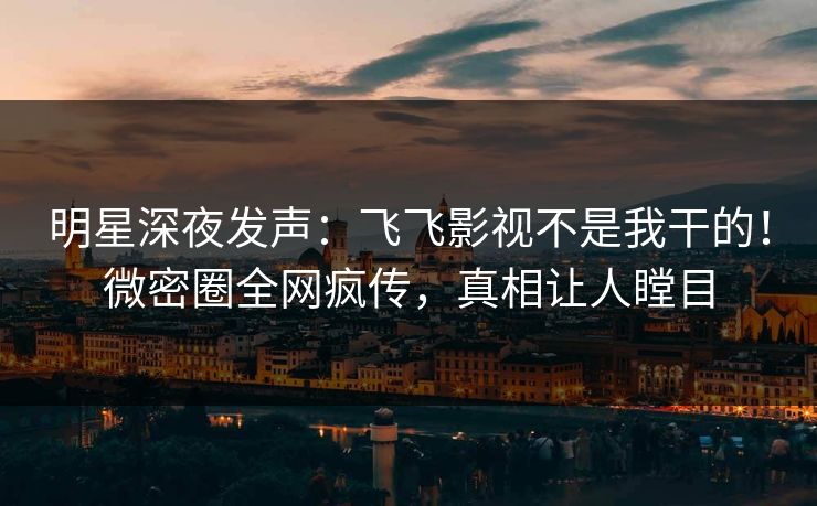 明星深夜发声：飞飞影视不是我干的！微密圈全网疯传，真相让人瞠目
