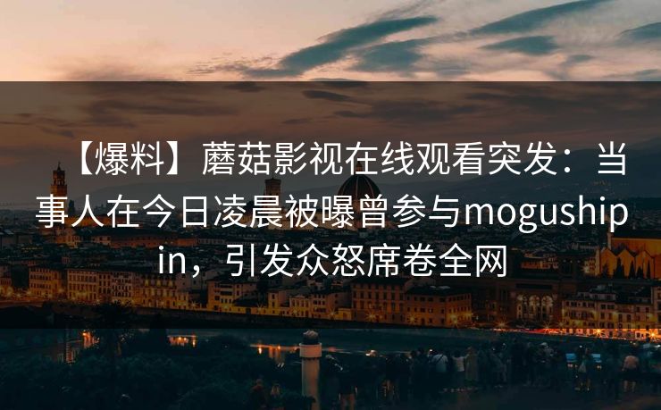 【爆料】蘑菇影视在线观看突发：当事人在今日凌晨被曝曾参与mogushipin，引发众怒席卷全网