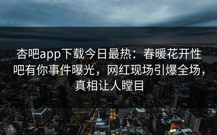 杏吧app下载今日最热：春暖花开性吧有你事件曝光，网红现场引爆全场，真相让人瞠目