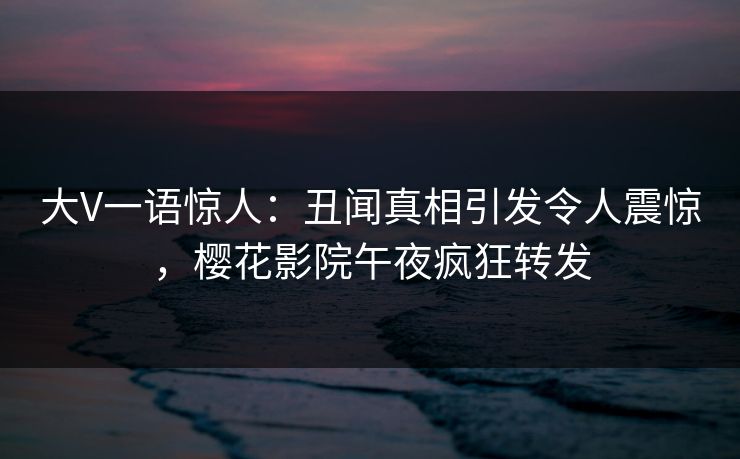 大V一语惊人：丑闻真相引发令人震惊，樱花影院午夜疯狂转发