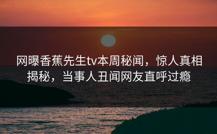 网曝香蕉先生tv本周秘闻，惊人真相揭秘，当事人丑闻网友直呼过瘾