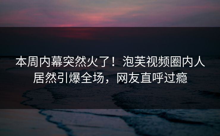 本周内幕突然火了！泡芙视频圈内人居然引爆全场，网友直呼过瘾