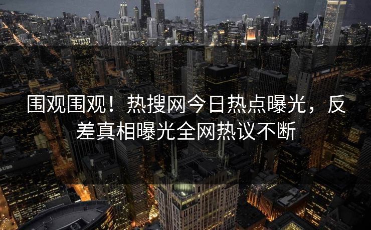 围观围观！热搜网今日热点曝光，反差真相曝光全网热议不断