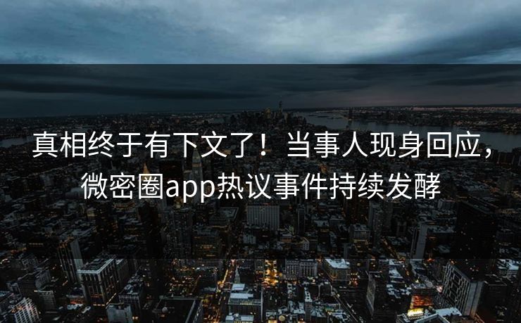 真相终于有下文了！当事人现身回应，微密圈app热议事件持续发酵