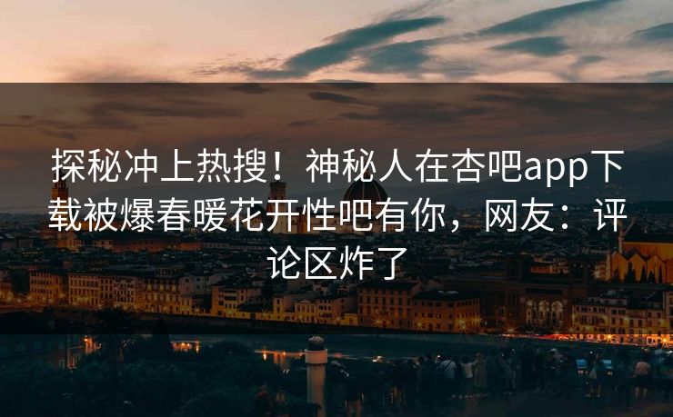 探秘冲上热搜！神秘人在杏吧app下载被爆春暖花开性吧有你，网友：评论区炸了