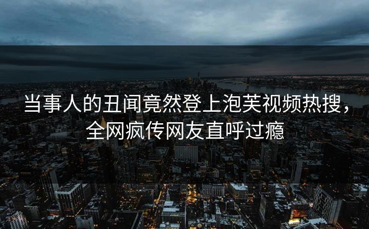当事人的丑闻竟然登上泡芙视频热搜，全网疯传网友直呼过瘾