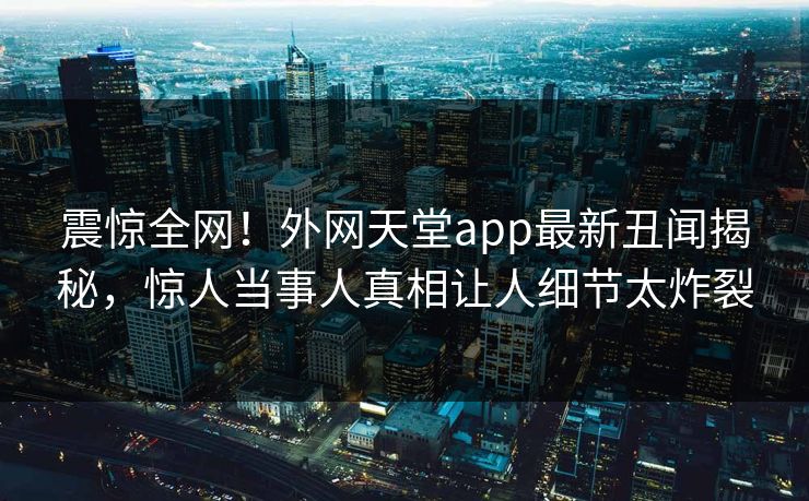 震惊全网！外网天堂app最新丑闻揭秘，惊人当事人真相让人细节太炸裂