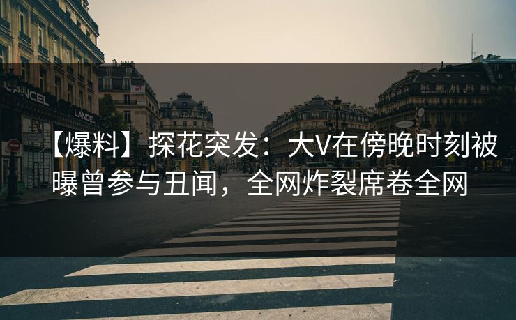 【爆料】探花突发：大V在傍晚时刻被曝曾参与丑闻，全网炸裂席卷全网