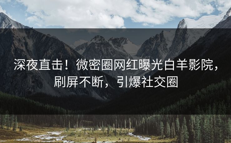 深夜直击！微密圈网红曝光白羊影院，刷屏不断，引爆社交圈