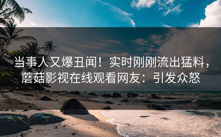 当事人又爆丑闻！实时刚刚流出猛料，蘑菇影视在线观看网友：引发众怒