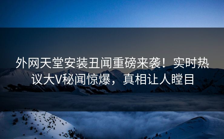 外网天堂安装丑闻重磅来袭！实时热议大V秘闻惊爆，真相让人瞠目
