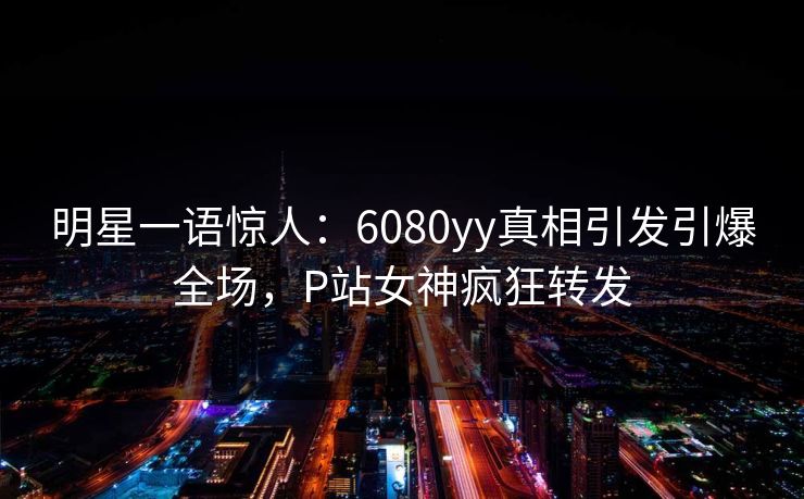 明星一语惊人：6080yy真相引发引爆全场，P站女神疯狂转发