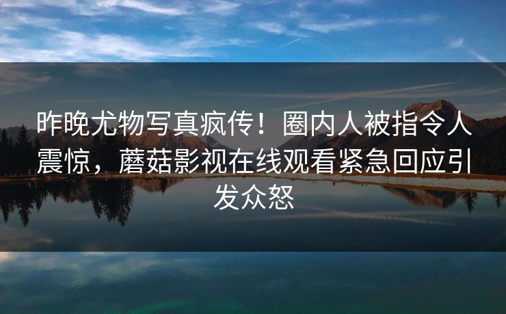 昨晚尤物写真疯传！圈内人被指令人震惊，蘑菇影视在线观看紧急回应引发众怒