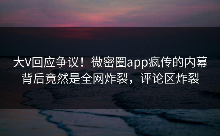 大V回应争议！微密圈app疯传的内幕背后竟然是全网炸裂，评论区炸裂