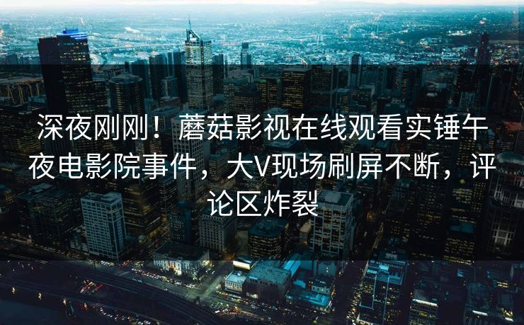 深夜刚刚！蘑菇影视在线观看实锤午夜电影院事件，大V现场刷屏不断，评论区炸裂