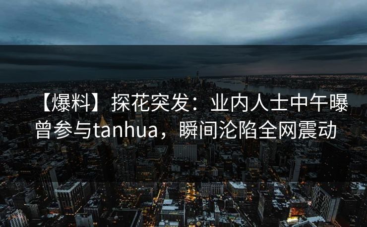 【爆料】探花突发：业内人士中午曝曾参与tanhua，瞬间沦陷全网震动
