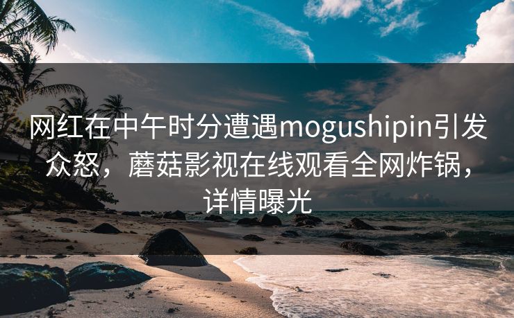 网红在中午时分遭遇mogushipin引发众怒，蘑菇影视在线观看全网炸锅，详情曝光