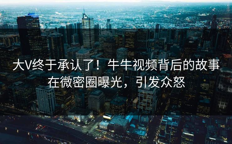 大V终于承认了！牛牛视频背后的故事在微密圈曝光，引发众怒