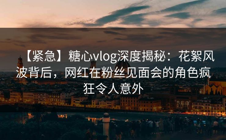 【紧急】糖心vlog深度揭秘：花絮风波背后，网红在粉丝见面会的角色疯狂令人意外