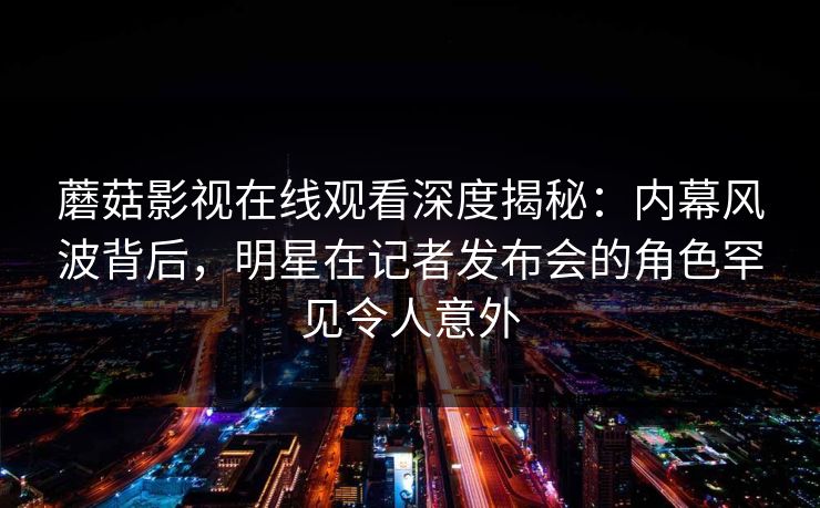 蘑菇影视在线观看深度揭秘：内幕风波背后，明星在记者发布会的角色罕见令人意外
