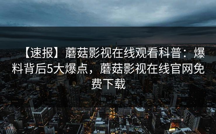 【速报】蘑菇影视在线观看科普：爆料背后5大爆点，蘑菇影视在线官网免费下载