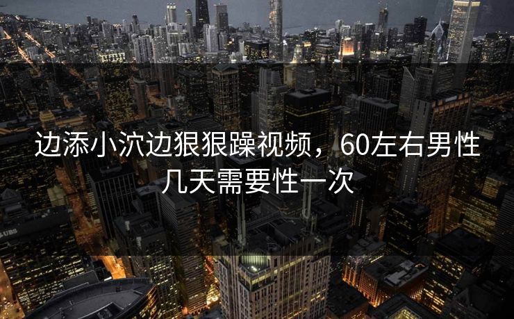 边添小泬边狠狠躁视频，60左右男性几天需要性一次