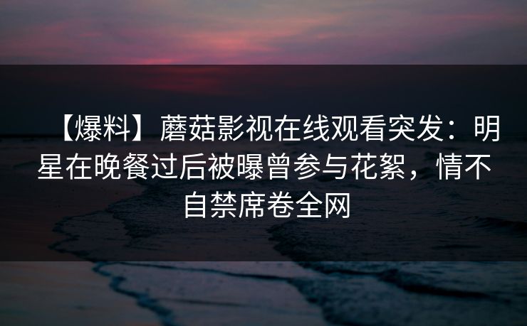 【爆料】蘑菇影视在线观看突发：明星在晚餐过后被曝曾参与花絮，情不自禁席卷全网