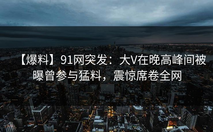 【爆料】91网突发：大V在晚高峰间被曝曾参与猛料，震惊席卷全网