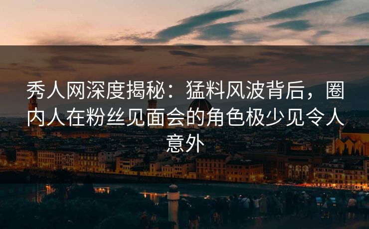 秀人网深度揭秘：猛料风波背后，圈内人在粉丝见面会的角色极少见令人意外